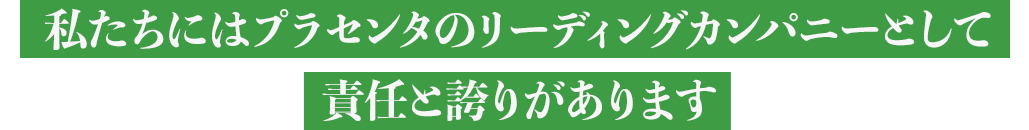 私たちにはプラセンタのリーディングカンパニーとして責任と誇りがあります